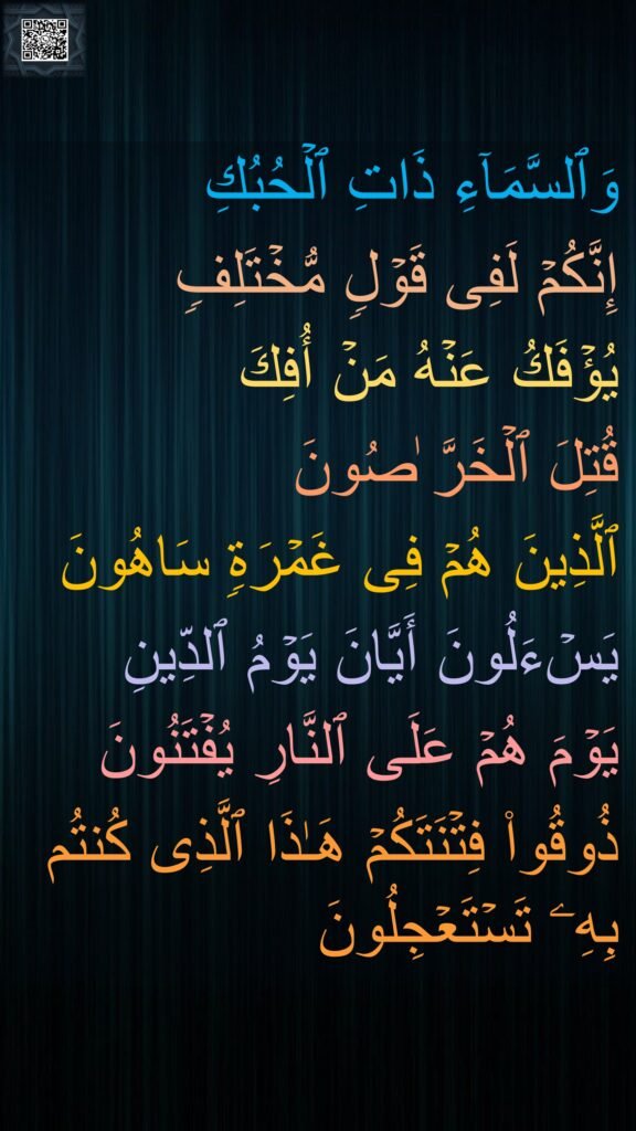 وَٱلسَّمَاۤءِ ذَاتِ ٱلۡحُبُكِ 
إِنَّكُمۡ لَفِی قَوۡلࣲ مُّخۡتَلِفࣲ 
یُؤۡفَكُ عَنۡهُ مَنۡ أُفِكَ 
قُتِلَ ٱلۡخَرَّ ٰصُونَ 
ٱلَّذِینَ هُمۡ فِی غَمۡرَةࣲ سَاهُونَ 
یَسۡءَلُونَ أَیَّانَ یَوۡمُ ٱلدِّینِ 
یَوۡمَ هُمۡ عَلَى ٱلنَّارِ یُفۡتَنُونَ 
ذُوقُوا۟ فِتۡنَتَكُمۡ هَـٰذَا ٱلَّذِی كُنتُم بِهِۦ تَسۡتَعۡجِلُونَ
