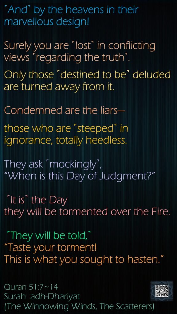 ˹And˺ by the heavens in their marvellous design!Surely you are ˹lost˺ in conflicting views ˹regarding the truth˺.Only those ˹destined to be˺ deluded are turned away from it.Condemned are the liars—those who are ˹steeped˺ in ignorance, totally heedless.They ask ˹mockingly˺, “When is this Day of Judgment?” ˹It is˺ the Day they will be tormented over the Fire. ˹They will be told,˺ “Taste your torment! This is what you sought to hasten.”Quran 51:7~14Surah  adh-Dhariyat (The Winnowing Winds, The Scatterers)