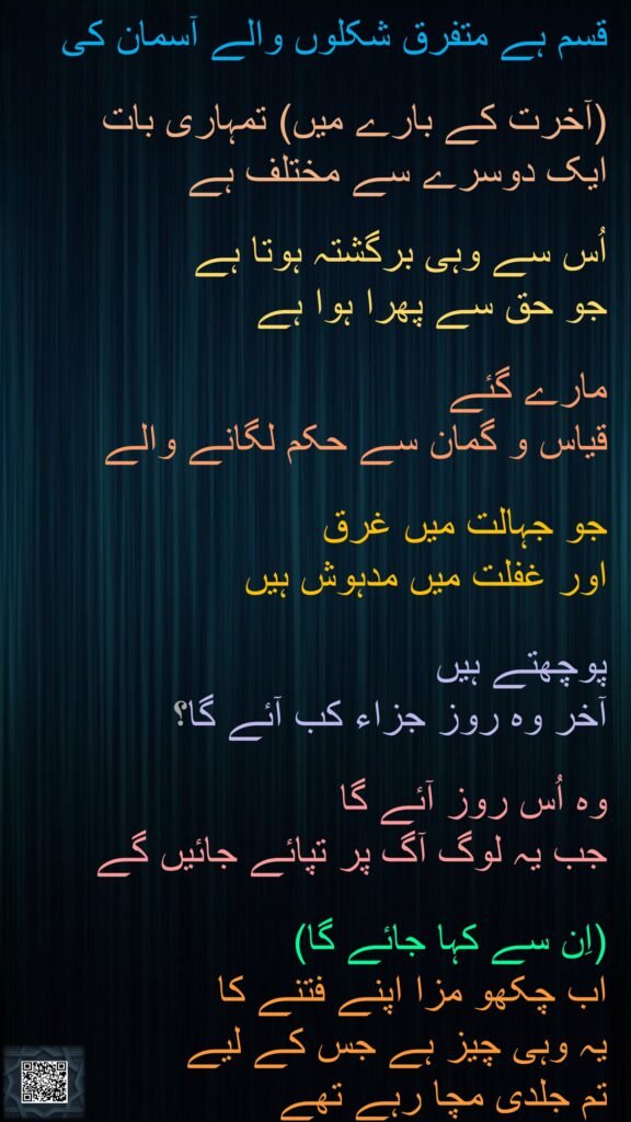 قسم ہے متفرق شکلوں والے آسمان کی 

(آخرت کے بارے میں) تمہاری بات 
ایک دوسرے سے مختلف ہے 

اُس سے وہی برگشتہ ہوتا ہے 
جو حق سے پھرا ہوا ہے 

مارے گئے 
قیاس و گمان سے حکم لگانے والے 

جو جہالت میں غرق 
اور غفلت میں مدہوش ہیں 

پوچھتے ہیں 
آخر وہ روز جزاء کب آئے گا؟ 

وہ اُس روز آئے گا 
جب یہ لوگ آگ پر تپائے جائیں گے 

(اِن سے کہا جائے گا) 
اب چکھو مزا اپنے فتنے کا 
یہ وہی چیز ہے جس کے لیے 
تم جلدی مچا رہے تھے 
