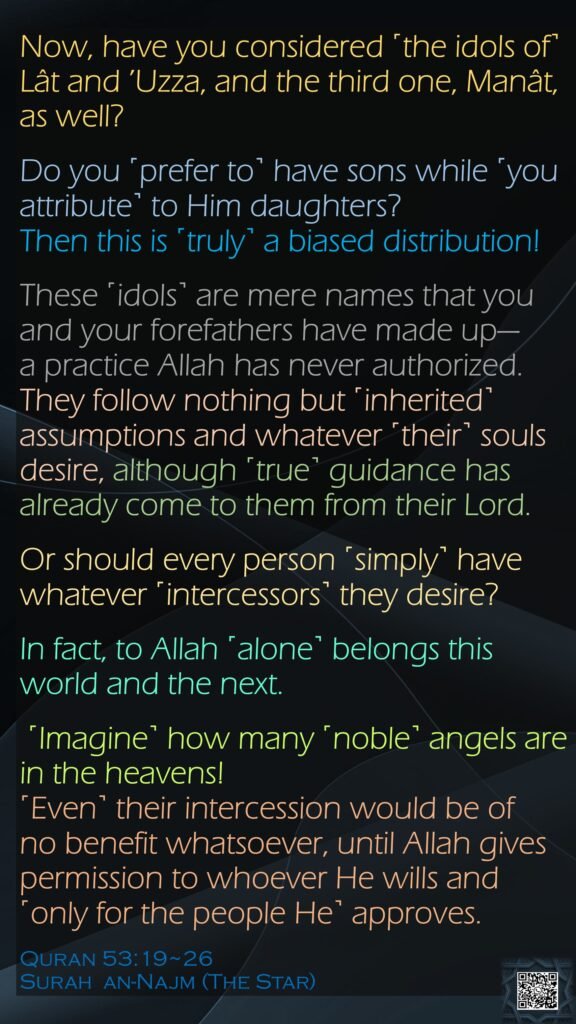 Now, have you considered ˹the idols of˺ Lât and ’Uzza, and the third one, Manât, as well?Do you ˹prefer to˺ have sons while ˹you attribute˺ to Him daughters?Then this is ˹truly˺ a biased distribution!These ˹idols˺ are mere names that you and your forefathers have made up—      a practice Allah has never authorized. They follow nothing but ˹inherited˺ assumptions and whatever ˹their˺ souls desire, although ˹true˺ guidance has already come to them from their Lord.Or should every person ˹simply˺ have whatever ˹intercessors˺ they desire?In fact, to Allah ˹alone˺ belongs this world and the next. ˹Imagine˺ how many ˹noble˺ angels are in the heavens! ˹Even˺ their intercession would be of               no benefit whatsoever, until Allah gives permission to whoever He wills and ˹only for the people He˺ approves.Quran 53:19~26Surah  an-Najm (The Star) 