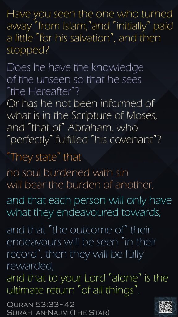 Have you seen the one who turned away ˹from Islam,˺and ˹initially˺ paid a little ˹for his salvation˺, and then stopped?Does he have the knowledge of the unseen so that he sees ˹the Hereafter˺?Or has he not been informed of what is in the Scripture of Moses,and ˹that of˺ Abraham, who ˹perfectly˺ fulfilled ˹his covenant˺?˹They state˺ that no soul burdened with sin will bear the burden of another,and that each person will only have what they endeavoured towards, and that ˹the outcome of˺ their endeavours will be seen ˹in their record˺, then they will be fully rewarded,and that to your Lord ˹alone˺ is the ultimate return ˹of all things˺.Quran 53:33~42Surah  an-Najm (The Star) 