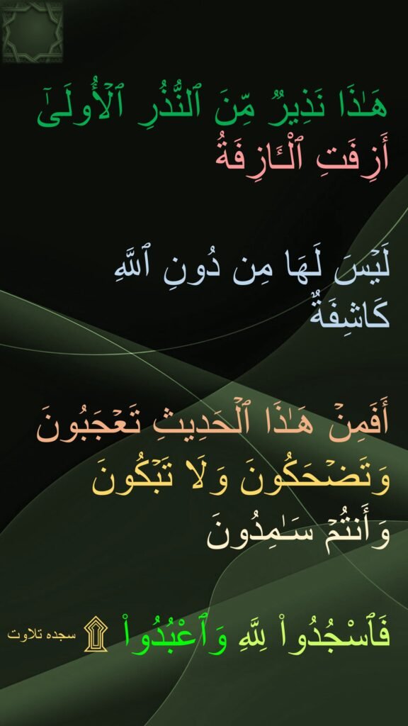 هَـٰذَا نَذِیرࣱ مِّنَ ٱلنُّذُرِ ٱلۡأُولَىٰۤ 
أَزِفَتِ ٱلْـَٔازِفَةُ

لَیۡسَ لَهَا مِن دُونِ ٱللَّهِ كَاشِفَةٌ 

أَفَمِنۡ هَـٰذَا ٱلۡحَدِیثِ تَعۡجَبُونَ 
وَتَضۡحَكُونَ وَلَا تَبۡكُونَ 
وَأَنتُمۡ سَـٰمِدُونَ

فَٱسْجُدُوا۟ لِلَّهِ وَٱعْبُدُوا۟ ۩