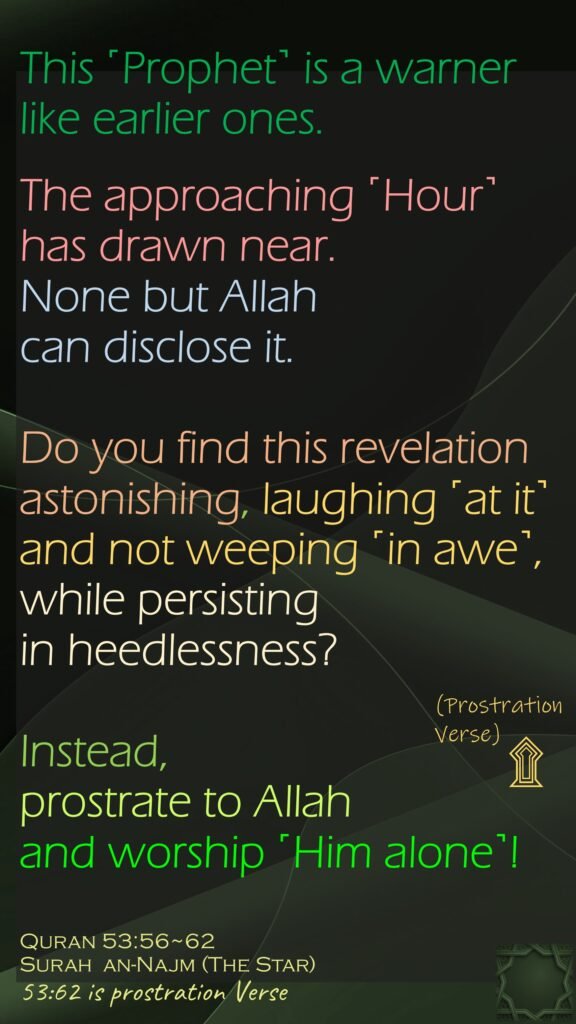 This ˹Prophet˺ is a warner like earlier ones.The approaching ˹Hour˺ has drawn near. None but Allah can disclose it.Do you find this revelation astonishing, laughing ˹at it˺ and not weeping ˹in awe˺,while persisting in heedlessness?Instead, prostrate to Allah and worship ˹Him alone˺! Quran 53:56~62Surah  an-Najm (The Star) 53:62 is prostration Verse
