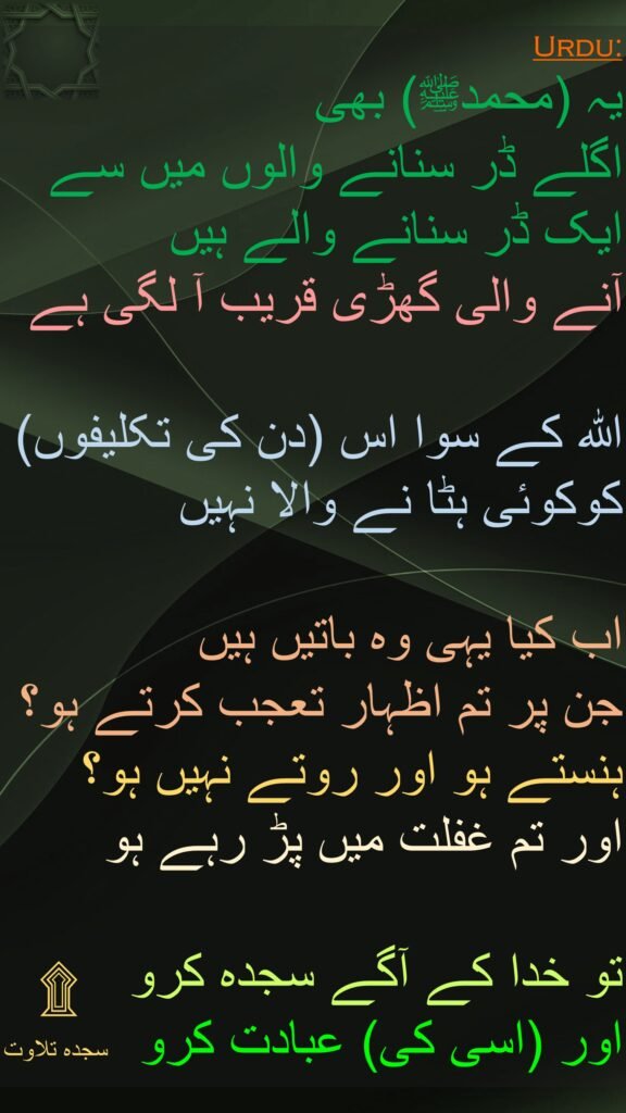 یہ (محمدﷺ) بھی 
اگلے ڈر سنانے والوں میں سے ایک ڈر سنانے والے ہیں
آنے والی گھڑی قریب آ لگی ہے 

اللہ کے سوا اس (دن کی تکلیفوں) کوکوئی ہٹا نے والا نہیں 

اب کیا یہی وہ باتیں ہیں 
جن پر تم اظہار تعجب کرتے ہو؟ 
ہنستے ہو اور روتے نہیں ہو؟ 
اور تم غفلت میں پڑ رہے ہو 

تو خدا کے آگے سجدہ کرو 
اور (اسی کی) عبادت کرو 
