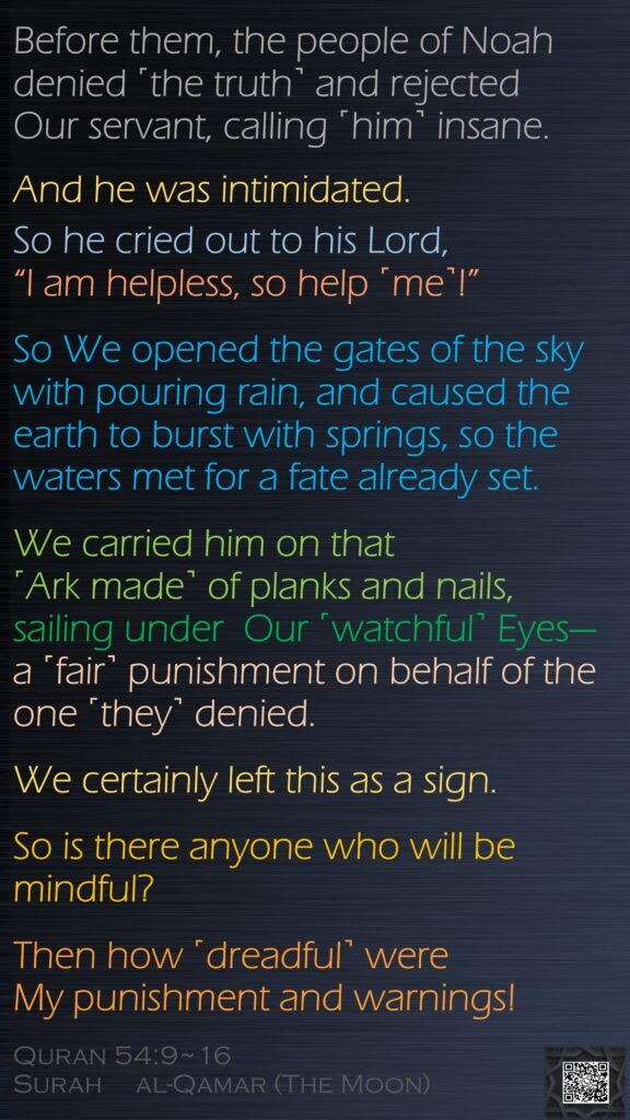 Before them, the people of Noah denied ˹the truth˺ and rejected Our servant, calling ˹him˺ insane. And he was intimidated.So he cried out to his Lord, “I am helpless, so help ˹me˺!”So We opened the gates of the sky with pouring rain, and caused the earth to burst with springs, so the waters met for a fate already set.We carried him on that ˹Ark made˺ of planks and nails,  sailing under  Our ˹watchful˺ Eyes—a ˹fair˺ punishment on behalf of the one ˹they˺ denied.We certainly left this as a sign. So is there anyone who will be mindful?Then how ˹dreadful˺ were My punishment and warnings!Quran 54:9~16Surah     al-Qamar (The Moon)