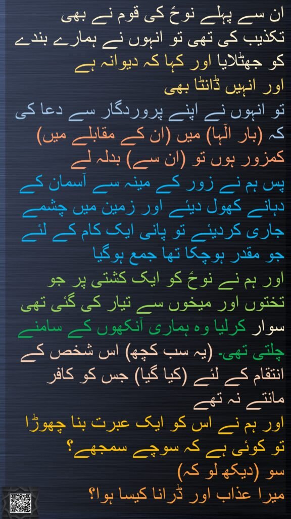 ان سے پہلے نوحؑ کی قوم نے بھی 
تکذیب کی تھی تو انہوں نے ہمارے بندے کو جھٹلایا اور کہا کہ دیوانہ ہے 
اور انہیں ڈانٹا بھی 
تو انہوں نے اپنے پروردگار سے دعا کی کہ (بار الٓہا) میں (ان کے مقابلے میں) کمزور ہوں تو (ان سے) بدلہ لے 
پس ہم نے زور کے مینہ سے آسمان کے دہانے کھول دیئے اور زمین میں چشمے جاری کردیئے تو پانی ایک کام کے لئے جو مقدر ہوچکا تھا جمع ہوگیا 
اور ہم نے نوحؑ کو ایک کشتی پر جو تختوں اور میخوں سے تیار کی گئی تھی سوار کرلیا وہ ہماری آنکھوں کے سامنے چلتی تھی۔ (یہ سب کچھ) اس شخص کے انتقام کے لئے (کیا گیا) جس کو کافر مانتے نہ تھے 
اور ہم نے اس کو ایک عبرت بنا چھوڑا تو کوئی ہے کہ سوچے سمجھے؟ 
سو (دیکھ لو کہ) 
میرا عذاب اور ڈرانا کیسا ہوا؟
