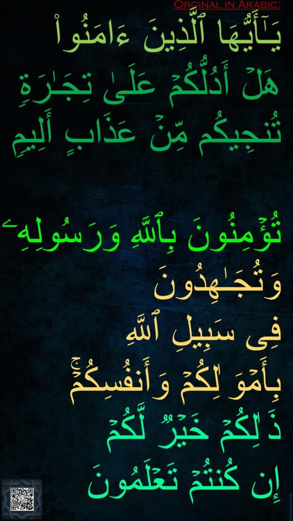 یَـٰۤأَیُّهَا ٱلَّذِینَ ءَامَنُوا۟ 
هَلۡ أَدُلُّكُمۡ عَلَىٰ تِجَـٰرَةࣲ تُنجِیكُم مِّنۡ عَذَابٍ أَلِیمࣲ 

تُؤۡمِنُونَ بِٱللَّهِ وَرَسُولِهِۦ وَتُجَـٰهِدُونَ 
فِی سَبِیلِ ٱللَّهِ 
بِأَمۡوَ ٰلِكُمۡ وَأَنفُسِكُمۡۚ ذَ ٰلِكُمۡ خَیۡرࣱ لَّكُمۡ 
إِن كُنتُمۡ تَعۡلَمُونَ
