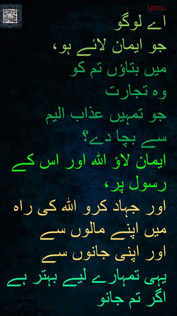 اے لوگو 
جو ایمان لائے ہو، 
میں بتاؤں تم کو 
وہ تجارت 
جو تمہیں عذاب الیم 
سے بچا دے؟ 
ایمان لاؤ اللہ اور اس کے رسول پر، 
اور جہاد کرو اللہ کی راہ میں اپنے مالوں سے 
اور اپنی جانوں سے 
یہی تمہارے لیے بہتر ہے اگر تم جانو
