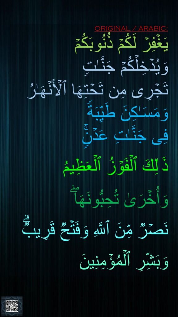 یَغۡفِرۡ لَكُمۡ ذُنُوبَكُمۡ 
وَیُدۡخِلۡكُمۡ جَنَّـٰتࣲ 
تَجۡرِی مِن تَحۡتِهَا ٱلۡأَنۡهَـٰرُ وَمَسَـٰكِنَ طَیِّبَةࣰ 
فِی جَنَّـٰتِ عَدۡنࣲۚ 

ذَ ٰلِكَ ٱلۡفَوۡزُ ٱلۡعَظِیمُ 

وَأُخۡرَىٰ تُحِبُّونَهَاۖ 

نَصۡرࣱ مِّنَ ٱللَّهِ وَفَتۡحࣱ قَرِیبࣱۗ 

وَبَشِّرِ ٱلۡمُؤۡمِنِینَ
