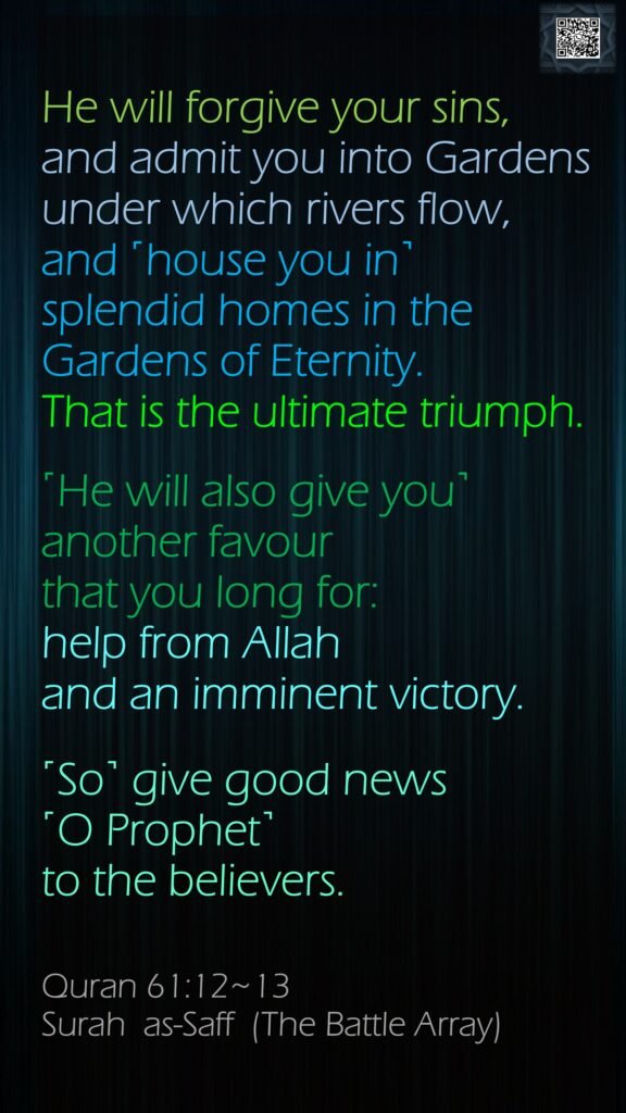 He will forgive your sins, and admit you into Gardens under which rivers flow, and ˹house you in˺ splendid homes in the Gardens of Eternity. That is the ultimate triumph.˹He will also give you˺ another favour that you long for: help from Allah and an imminent victory. ˹So˺ give good news ˹O Prophet˺ to the believers.Quran 61:12~13Surah  as-Saff  (The Battle Array)