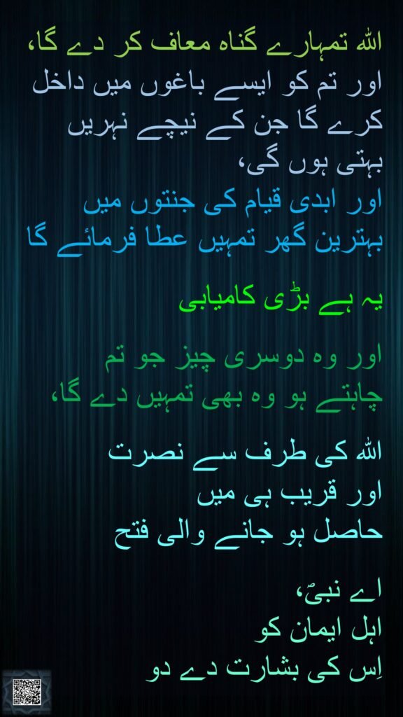 اللہ تمہارے گناہ معاف کر دے گا، اور تم کو ایسے باغوں میں داخل کرے گا جن کے نیچے نہریں بہتی ہوں گی، 
اور ابدی قیام کی جنتوں میں بہترین گھر تمہیں عطا فرمائے گا

یہ ہے بڑی کامیابی 

اور وہ دوسری چیز جو تم 
چاہتے ہو وہ بھی تمہیں دے گا، 

اللہ کی طرف سے نصرت 
اور قریب ہی میں 
حاصل ہو جانے والی فتح 

اے نبیؐ، 
اہل ایمان کو 
اِس کی بشارت دے دو
