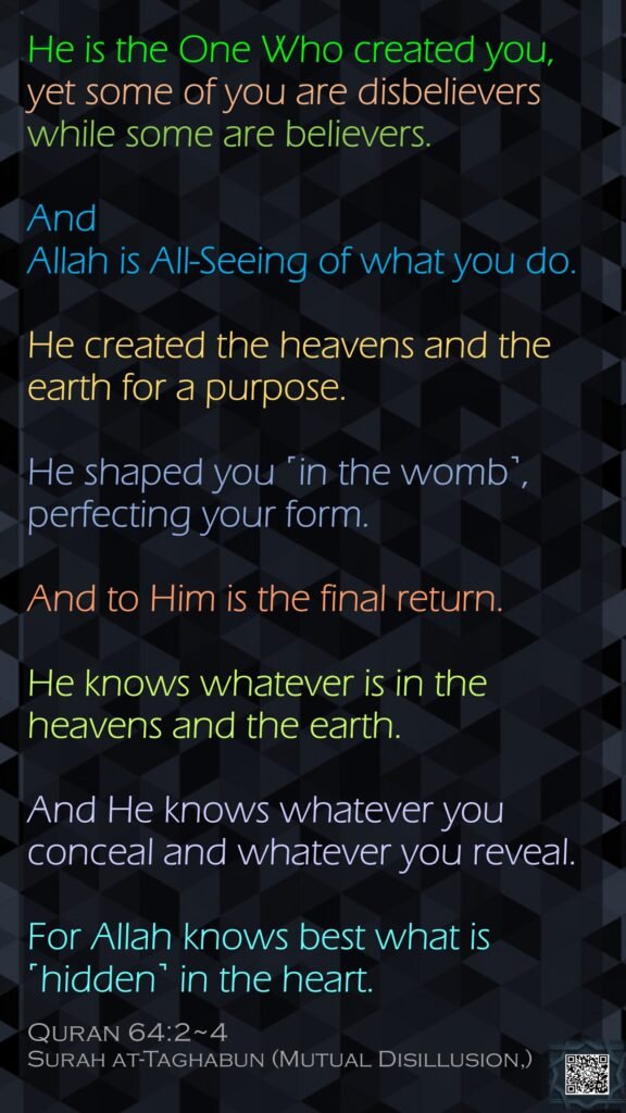 He is the One Who created you, yet some of you are disbelievers while some are believers. And Allah is All-Seeing of what you do.He created the heavens and the earth for a purpose. He shaped you ˹in the womb˺, perfecting your form. And to Him is the final return.He knows whatever is in the heavens and the earth. And He knows whatever you conceal and whatever you reveal. For Allah knows best what is ˹hidden˺ in the heart.Quran 64:2~4Surah at-Taghabun (Mutual Disillusion,) 