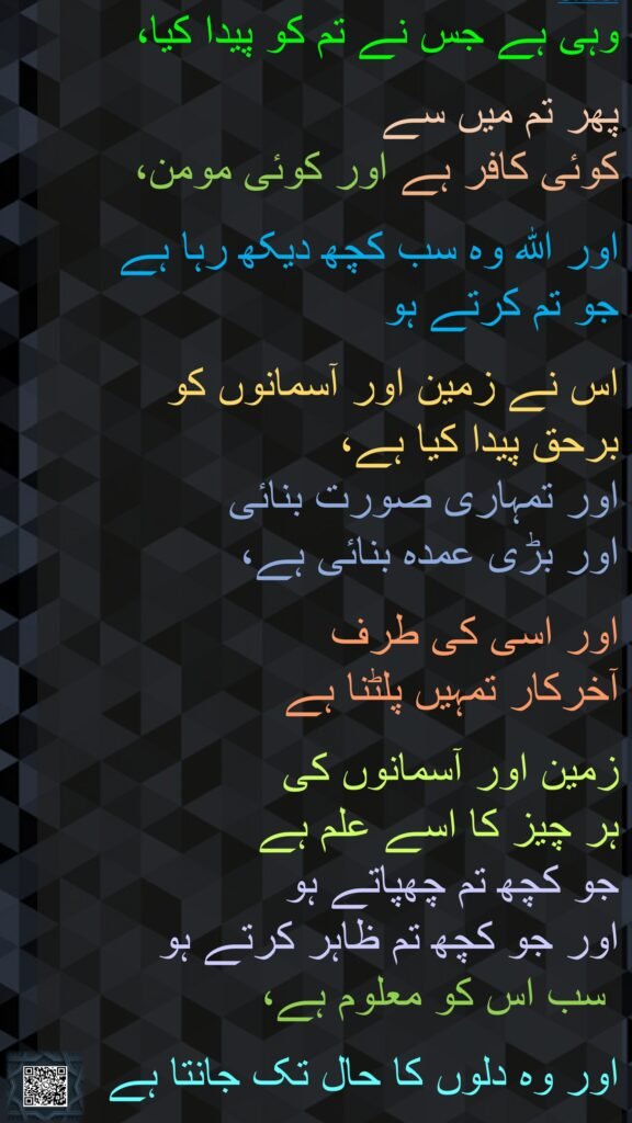 وہی ہے جس نے تم کو پیدا کیا،
 
پھر تم میں سے 
کوئی کافر ہے اور کوئی مومن،
 
اور اللہ وہ سب کچھ دیکھ رہا ہے 
جو تم کرتے ہو
 
اس نے زمین اور آسمانوں کو 
برحق پیدا کیا ہے، 
اور تمہاری صورت بنائی 
اور بڑی عمدہ بنائی ہے، 

اور اسی کی طرف 
آخرکار تمہیں پلٹنا ہے

زمین اور آسمانوں کی 
ہر چیز کا اسے علم ہے 
جو کچھ تم چھپاتے ہو 
اور جو کچھ تم ظاہر کرتے ہو
 سب اس کو معلوم ہے،
 
اور وہ دلوں کا حال تک جانتا ہے 
