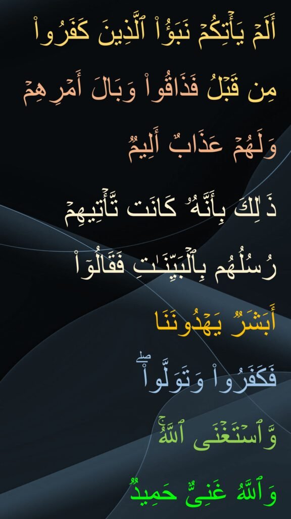 أَلَمۡ یَأۡتِكُمۡ نَبَؤُا۟ ٱلَّذِینَ كَفَرُوا۟ مِن قَبۡلُ فَذَاقُوا۟ وَبَالَ أَمۡرِهِمۡ وَلَهُمۡ عَذَابٌ أَلِیمࣱ 

ذَ ٰلِكَ بِأَنَّهُۥ كَانَت تَّأۡتِیهِمۡ رُسُلُهُم بِٱلۡبَیِّنَـٰتِ فَقَالُوۤا۟ أَبَشَرࣱ یَهۡدُونَنَا 
فَكَفَرُوا۟ وَتَوَلَّوا۟ۖ 
وَّٱسۡتَغۡنَى ٱللَّهُۚ 
وَٱللَّهُ غَنِیٌّ حَمِیدࣱ
