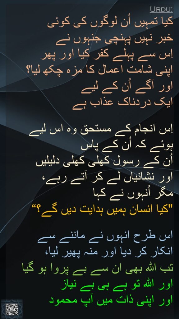 کیا تمہیں اُن لوگوں کی کوئی 
خبر نہیں پہنچی جنہوں نے 
اِس سے پہلے کفر کیا اور پھر 
اپنی شامت اعمال کا مزہ چکھ لیا؟ 
اور آگے اُن کے لیے 
ایک دردناک عذاب ہے
 
اِس انجام کے مستحق وہ اس لیے ہوئے کہ اُن کے پاس 
اُن کے رسول کھلی کھلی دلیلیں 
اور نشانیاں لے کر آتے رہے، 
مگر اُنہوں نے کہا 
"کیا انسان ہمیں ہدایت دیں گے؟“
 
اس طرح انہوں نے ماننے سے 
انکار کر دیا اور منہ پھیر لیا، 
تب اللہ بھی ان سے بے پروا ہو گیا اور اللہ تو ہے ہی بے نیاز 
اور اپنی ذات میں آپ محمود

