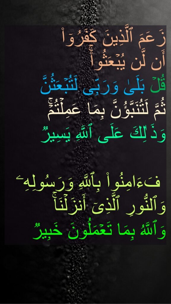 زَعَمَ ٱلَّذِینَ كَفَرُوۤا۟ 
أَن لَّن یُبۡعَثُوا۟ۚ 
قُلۡ بَلَىٰ وَرَبِّی لَتُبۡعَثُنَّ 
ثُمَّ لَتُنَبَّؤُنَّ بِمَا عَمِلۡتُمۡۚ 
وَذَ ٰلِكَ عَلَى ٱللَّهِ یَسِیرࣱ 

 فَءَامِنُوا۟ بِٱللَّهِ وَرَسُولِهِۦ وَٱلنُّورِ ٱلَّذِیۤ أَنزَلۡنَاۚ 
وَٱللَّهُ بِمَا تَعۡمَلُونَ خَبِیرࣱ