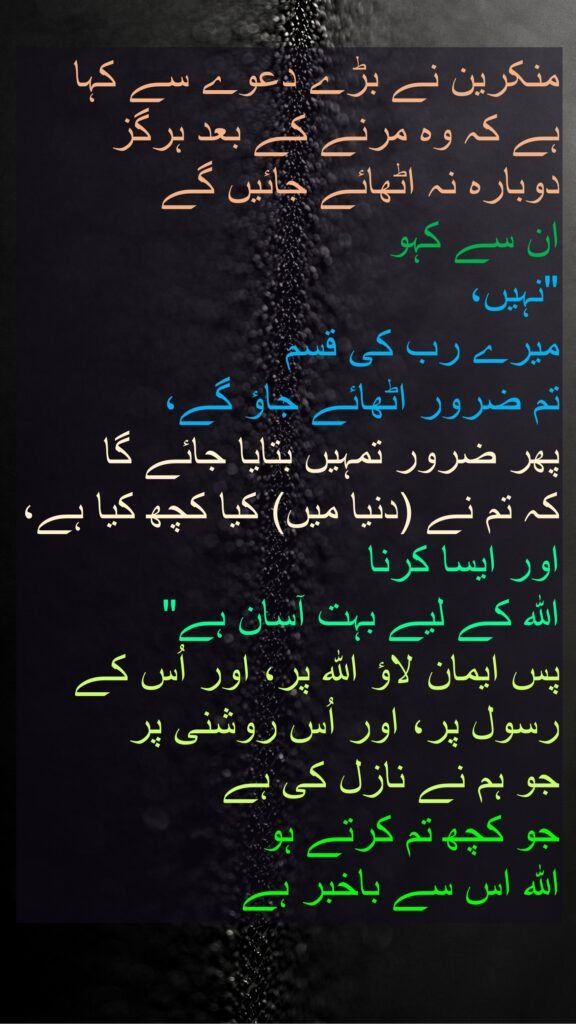 منکرین نے بڑے دعوے سے کہا ہے کہ وہ مرنے کے بعد ہرگز دوبارہ نہ اٹھائے جائیں گے 
ان سے کہو 
"نہیں، 
میرے رب کی قسم 
تم ضرور اٹھائے جاؤ گے، 
پھر ضرور تمہیں بتایا جائے گا 
کہ تم نے (دنیا میں) کیا کچھ کیا ہے، اور ایسا کرنا 
اللہ کے لیے بہت آسان ہے" 
پس ایمان لاؤ اللہ پر، اور اُس کے رسول پر، اور اُس روشنی پر 
جو ہم نے نازل کی ہے 
جو کچھ تم کرتے ہو 
اللہ اس سے باخبر ہے 
