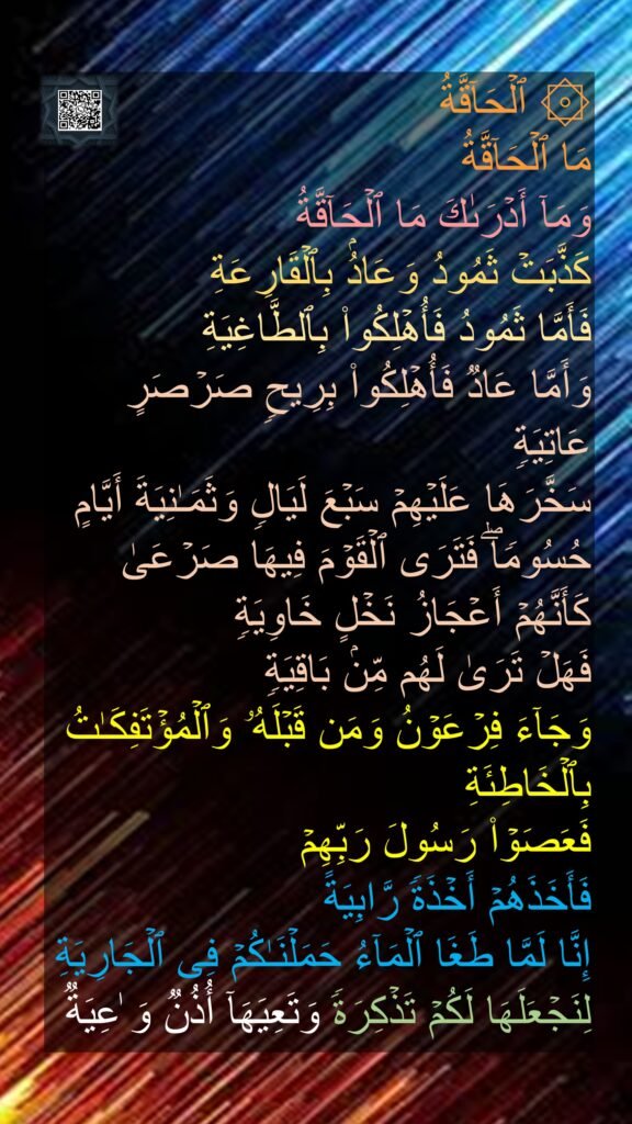 ۞ ٱلۡحَاۤقَّةُ
مَا ٱلۡحَاۤقَّةُ
وَمَاۤ أَدۡرَىٰكَ مَا ٱلۡحَاۤقَّةُ
كَذَّبَتۡ ثَمُودُ وَعَادُۢ بِٱلۡقَارِعَةِ
فَأَمَّا ثَمُودُ فَأُهۡلِكُوا۟ بِٱلطَّاغِیَةِ
وَأَمَّا عَادࣱ فَأُهۡلِكُوا۟ بِرِیحࣲ صَرۡصَرٍ عَاتِیَةࣲ
سَخَّرَهَا عَلَیۡهِمۡ سَبۡعَ لَیَالࣲ وَثَمَـٰنِیَةَ أَیَّامٍ حُسُومࣰاۖ فَتَرَى ٱلۡقَوۡمَ فِیهَا صَرۡعَىٰ كَأَنَّهُمۡ أَعۡجَازُ نَخۡلٍ خَاوِیَةࣲ
فَهَلۡ تَرَىٰ لَهُم مِّنۢ بَاقِیَةࣲ
وَجَاۤءَ فِرۡعَوۡنُ وَمَن قَبۡلَهُۥ وَٱلۡمُؤۡتَفِكَـٰتُ بِٱلۡخَاطِئَةِ
فَعَصَوۡا۟ رَسُولَ رَبِّهِمۡ
فَأَخَذَهُمۡ أَخۡذَةࣰ رَّابِیَةً
إِنَّا لَمَّا طَغَا ٱلۡمَاۤءُ حَمَلۡنَـٰكُمۡ فِی ٱلۡجَارِیَةِ
لِنَجۡعَلَهَا لَكُمۡ تَذۡكِرَةࣰ وَتَعِیَهَاۤ أُذُنࣱ وَ ٰعِیَةࣱ