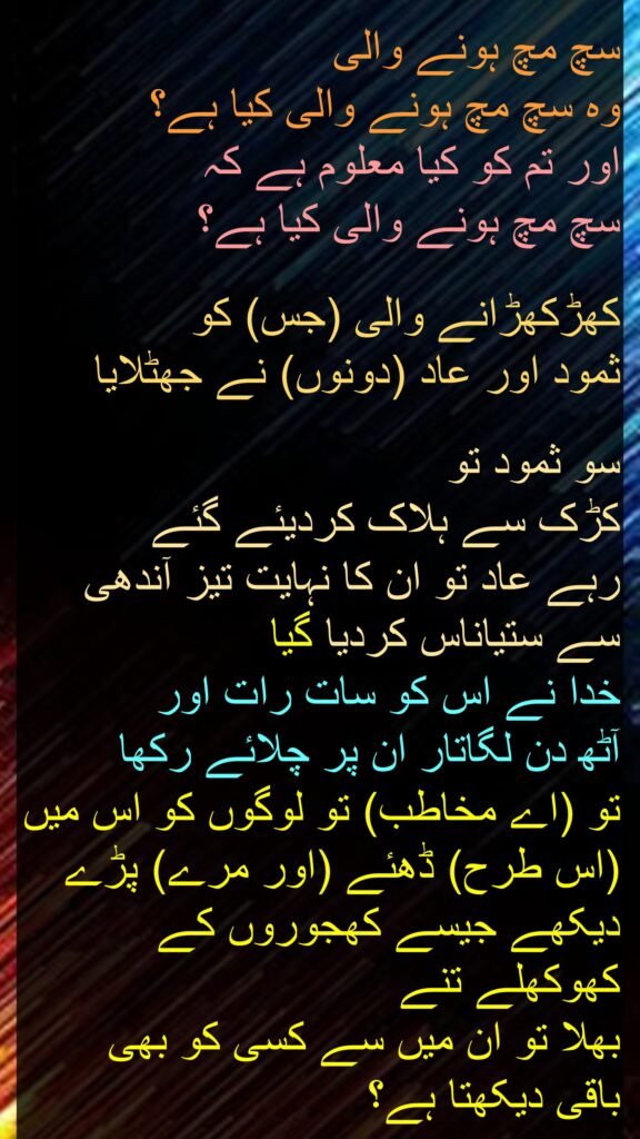 سچ مچ ہونے والی
وہ سچ مچ ہونے والی کیا ہے؟
اور تم کو کیا معلوم ہے کہ
سچ مچ ہونے والی کیا ہے؟
کھڑکھڑانے والی (جس) کو
ثمود اور عاد (دونوں) نے جھٹلایا
سو ثمود تو
کڑک سے ہلاک کردیئے گئے
رہے عاد تو ان کا نہایت تیز آندھی سے ستیاناس کردیا گیا
خدا نے اس کو سات رات اور
آٹھ دن لگاتار ان پر چلائے رکھا
تو (اے مخاطب) تو لوگوں کو اس میں (اس طرح) ڈھئے (اور مرے) پڑے دیکھے جیسے کھجوروں کے کھوکھلے تنے
بھلا تو ان میں سے کسی کو بھی
باقی دیکھتا ہے؟