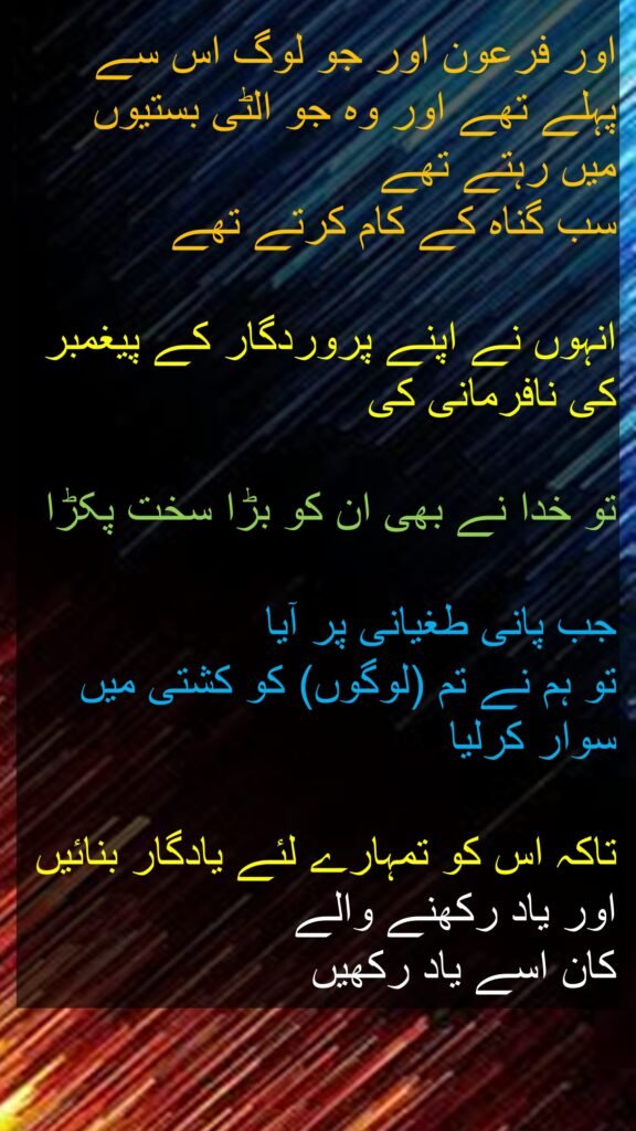 اور فرعون اور جو لوگ اس سے پہلے تھے اور وہ جو الٹی بستیوں
میں رہتے تھے
سب گناہ کے کام کرتے تھے
انہوں نے اپنے پروردگار کے پیغمبر کی نافرمانی کی
تو خدا نے بھی ان کو بڑا سخت پکڑا
جب پانی طغیانی پر آیا
تو ہم نے تم (لوگوں) کو کشتی میں سوار کرلیا
تاکہ اس کو تمہارے لئے یادگار بنائیں اور یاد رکھنے والے
کان اسے یاد رکھیں