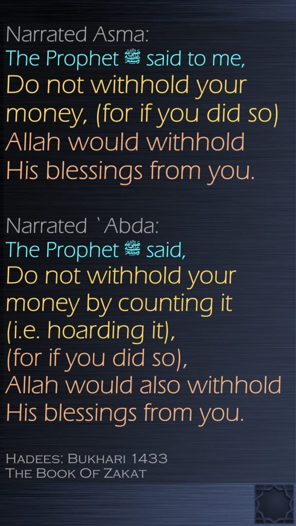 Narrated Asma: The Prophet ﷺ said to me, Do not withhold your money, (for if you did so) Allah would withhold His blessings from you. Narrated `Abda: The Prophet ﷺ said, Do not withhold your money by counting it (i.e. hoarding it), (for if you did so), Allah would also withhold His blessings from you.Hadees: Bukhari 1433The Book Of Zakat