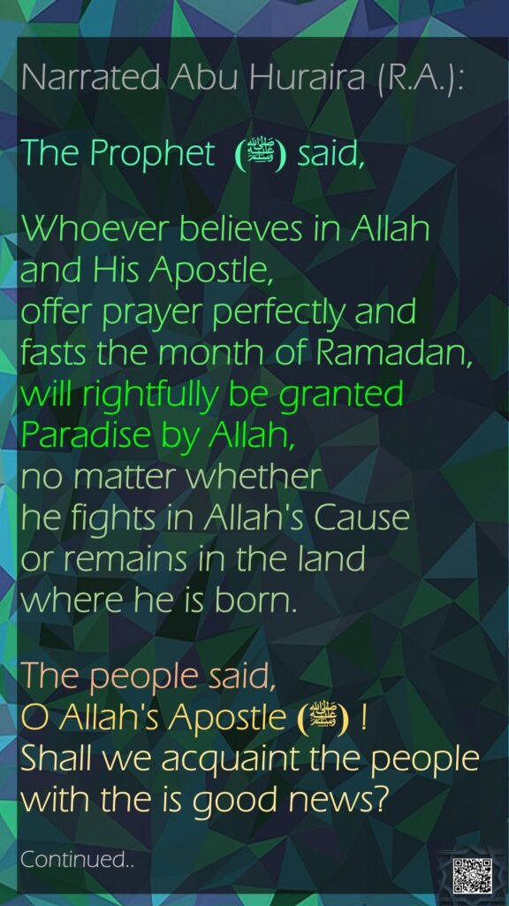 Narrated Abu Huraira (R.A.): The Prophet  (ﷺ) said, Whoever believes in Allah and His Apostle, offer prayer perfectly and fasts the month of Ramadan, will rightfully be granted Paradise by Allah, no matter whether he fights in Allah's Cause or remains in the land where he is born. The people said, O Allah's Apostle  (ﷺ)! Shall we acquaint the people with the is good news? Continued..