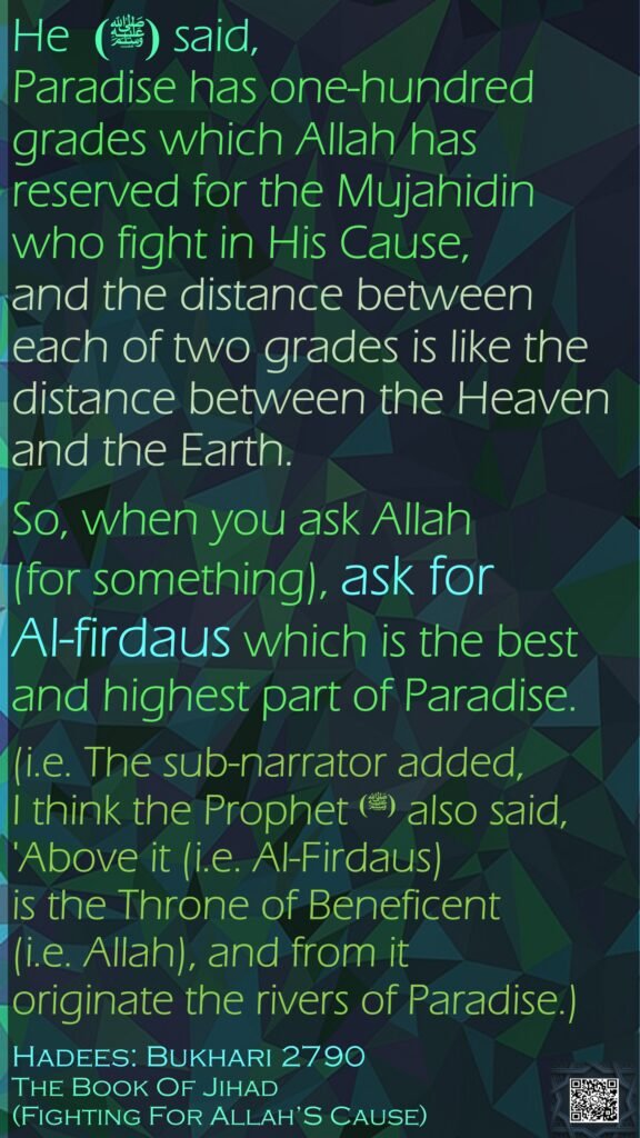 He  (ﷺ) said, Paradise has one-hundred grades which Allah has reserved for the Mujahidin who fight in His Cause, and the distance between each of two grades is like the distance between the Heaven and the Earth. So, when you ask Allah (for something), ask for Al-firdaus which is the best and highest part of Paradise. (i.e. The sub-narrator added, I think the Prophet(ﷺ)  also said, 'Above it (i.e. Al-Firdaus) is the Throne of Beneficent (i.e. Allah), and from it originate the rivers of Paradise.)Hadees: Bukhari 2790The Book Of Jihad (Fighting For Allah’S Cause)