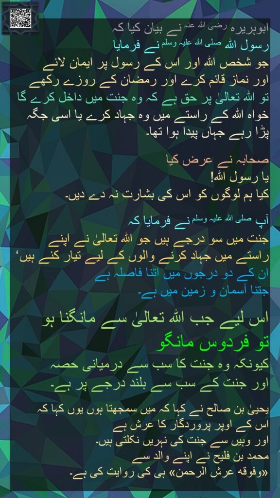 ابوہریرہ رضی اللہ عنہ نے بیان کیا کہ   
رسول اللہ صلی اللہ علیہ وسلم نے فرمایا 
جو شخص اللہ اور اس کے رسول پر ایمان لائے 
اور نماز قائم کرے اور رمضان کے روزے رکھے 
تو اللہ تعالیٰ پر حق ہے کہ وہ جنت میں داخل کرے گا خواہ اللہ کے راستے میں وہ جہاد کرے یا اسی جگہ پڑا رہے جہاں پیدا ہوا تھا۔
 
صحابہ نے عرض کیا 
یا رسول اللہ! 
کیا ہم لوگوں کو اس کی بشارت نہ دے دیں۔ 

آپ صلی اللہ علیہ وسلم نے فرمایا کہ 
جنت میں سو درجے ہیں جو اللہ تعالیٰ نے اپنے راستے میں جہاد کرنے والوں کے لیے تیار کئے ہیں ‘ 
ان کے دو درجوں میں اتنا فاصلہ ہے 
جتنا آسمان و زمین میں ہے۔
 
اس لیے جب اللہ تعالیٰ سے مانگنا ہو 
تو فردوس مانگو 
کیونکہ وہ جنت کا سب سے درمیانی حصہ 
اور جنت کے سب سے بلند درجے پر ہے۔
 
یحییٰ بن صالح نے کہا کہ میں سمجھتا ہوں یوں کہا کہ 
اس کے اوپر پروردگار کا عرش ہے 
اور وہیں سے جنت کی نہریں نکلتی ہیں۔ 
محمد بن فلیح نے اپنے والد سے 
«وفوقه عرش الرحمن» ہی کی روایت کی ہے۔ 
