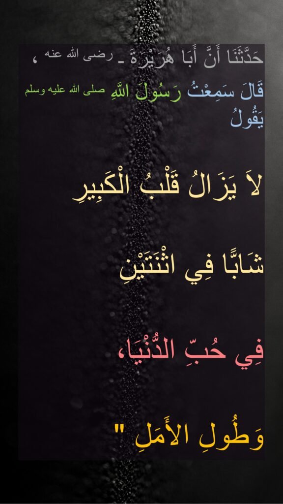 حَدَّثَنَا أَنَّ أَبَا هُرَيْرَةَ ـ رضى الله عنه ، 
قَالَ سَمِعْتُ رَسُولَ اللَّهِ صلى الله عليه وسلم يَقُولُ 
‏‏لاَ يَزَالُ قَلْبُ الْكَبِيرِ شَابًّا فِي اثْنَتَيْنِ 
فِي حُبِّ الدُّنْيَا، 
وَطُولِ الأَمَلِ ‏"
