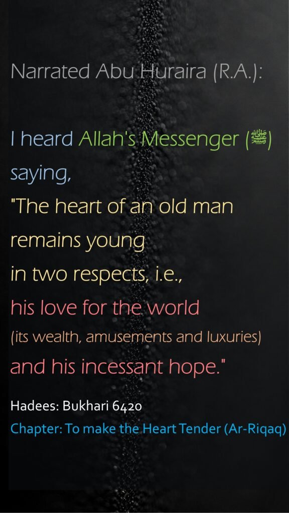 Narrated Abu Huraira (R.A.):I heard Allah's Messenger (ﷺ) saying, "The heart of an old man remains young in two respects, i.e., his love for the world (its wealth, amusements and luxuries) and his incessant hope."Hadees: Bukhari 6420Chapter: To make the Heart Tender (Ar-Riqaq)