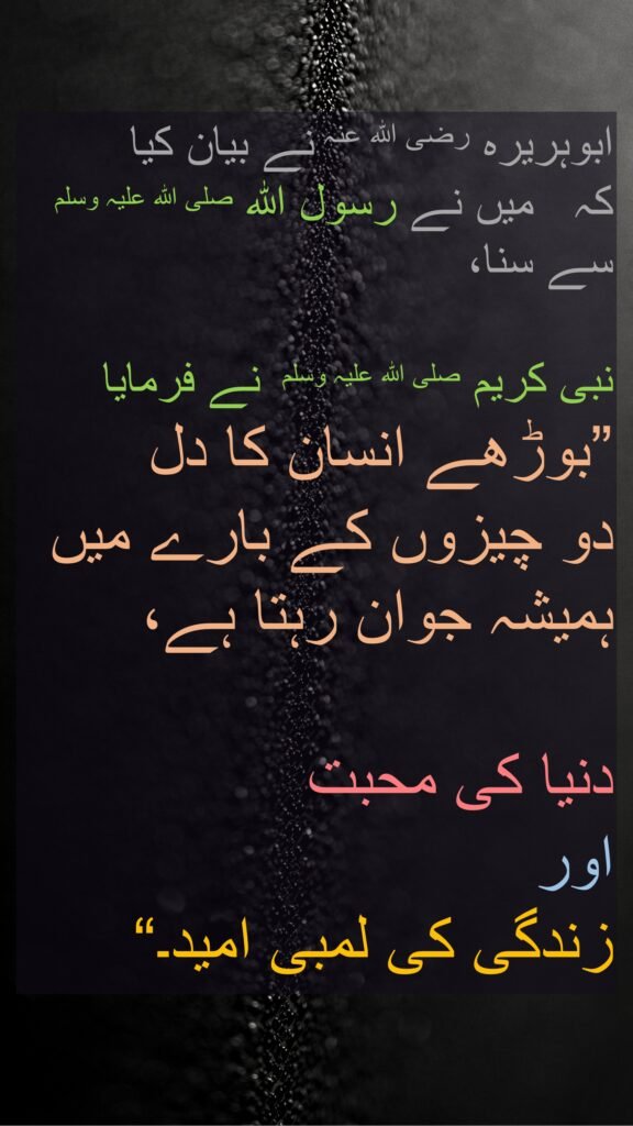 ابوہریرہ رضی اللہ عنہ نے بیان کیا کہ   میں نے رسول اللہ صلی اللہ علیہ وسلم سے سنا، 

نبی کریم صلی اللہ علیہ وسلم  نے فرمایا 
”بوڑھے انسان کا دل 
دو چیزوں کے بارے میں ہمیشہ جوان رہتا ہے، 

دنیا کی محبت 
اور 
زندگی کی لمبی امید۔“ 

