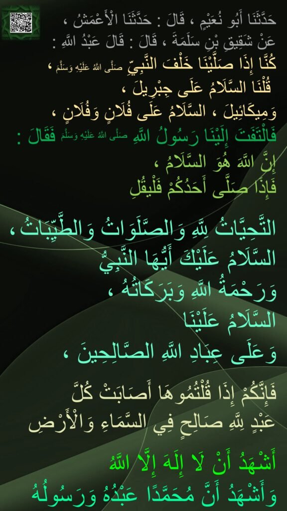 حَدَّثَنَا أَبُو نُعَيْمٍ ، قَالَ : حَدَّثَنَا الْأَعْمَشُ ، 
عَنْ شَقِيقِ بْنِ سَلَمَةَ ، قَالَ : قَالَ عَبْدُ اللَّهِ : 
كُنَّا إِذَا صَلَّيْنَا خَلْفَ النَّبِيِّ صَلَّى اللَّهُ عَلَيْهِ وَسَلَّمَ ،
 قُلْنَا السَّلَامُ عَلَى جِبْرِيلَ ، 
وَمِيكَائِيلَ ، السَّلَامُ عَلَى فُلَانٍ وَفُلَانٍ ، 
فَالْتَفَتَ إِلَيْنَا رَسُولُ اللَّهِ صَلَّى اللَّهُ عَلَيْهِ وَسَلَّمَ فَقَالَ :
إِنَّ اللَّهَ هُوَ السَّلَامُ ، 
فَإِذَا صَلَّى أَحَدُكُمْ فَلْيقُلِ

التَّحِيَّاتُ لِلَّهِ وَالصَّلَوَاتُ وَالطَّيِّبَاتُ ، السَّلَامُ عَلَيْكَ أَيُّهَا النَّبِيُّ 
وَرَحْمَةُ اللَّهِ وَبَرَكَاتُهُ ، 
السَّلَامُ عَلَيْنَا 
وَعَلَى عِبَادِ اللَّهِ الصَّالِحِينَ ،

فَإِنَّكُمْ إِذَا قُلْتُمُوهَا أَصَابَتْ كُلَّ 
عَبْدٍ لِلَّهِ صَالِحٍ فِي السَّمَاءِ وَالْأَرْضِ
 
أَشْهَدُ أَنْ لَا إِلَهَ إِلَّا اللَّهُ 
وَأَشْهَدُ أَنَّ مُحَمَّدًا عَبْدُهُ وَرَسُولُهُ
