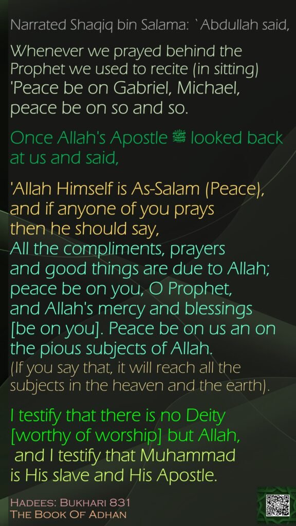 Narrated Shaqiq bin Salama: `Abdullah said, Whenever we prayed behind the Prophet we used to recite (in sitting) 'Peace be on Gabriel, Michael, peace be on so and so. Once Allah's Apostle ﷺ looked back at us and said, 'Allah Himself is As-Salam (Peace), and if anyone of you prays then he should say, All the compliments, prayers and good things are due to Allah; peace be on you, O Prophet, and Allah's mercy and blessings [be on you]. Peace be on us an on the pious subjects of Allah. (If you say that, it will reach all the subjects in the heaven and the earth). I testify that there is no Deity [worthy of worship] but Allah, and I testify that Muhammad is His slave and His Apostle.Hadees: Bukhari 831The Book Of Adhan