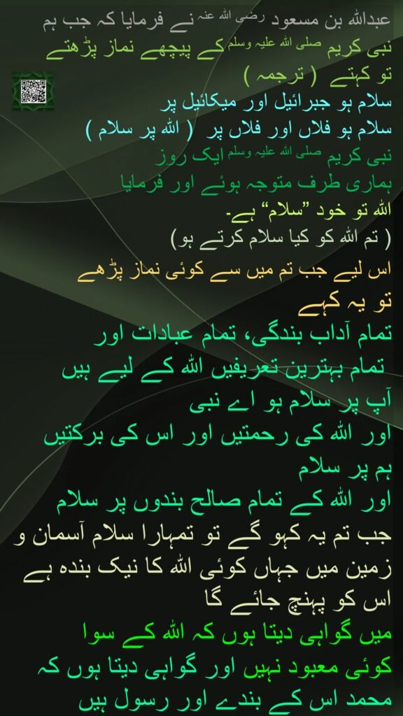 عبداللہ بن مسعود رضی اللہ عنہ نے فرمایا کہ جب ہم 
نبی کریم صلی اللہ علیہ وسلم کے پیچھے نماز پڑھتے 
تو کہتے  ( ترجمہ )  
سلام ہو جبرائیل اور میکائیل پر 
سلام ہو فلاں اور فلاں پر  ( اللہ پر سلام )  
نبی کریم صلی اللہ علیہ وسلم ایک روز 
ہماری طرف متوجہ ہوئے اور فرمایا 
اللہ تو خود ”سلام“ ہے۔  
( تم اللہ کو کیا سلام کرتے ہو)  
اس لیے جب تم میں سے کوئی نماز پڑھے 
تو یہ کہے
تمام آداب بندگی، تمام عبادات اور
 تمام بہترین تعریفیں اللہ کے لیے ہیں
آپ پر سلام ہو اے نبی 
اور اللہ کی رحمتیں اور اس کی برکتیں
ہم پر سلام
اور اللہ کے تمام صالح بندوں پر سلام
جب تم یہ کہو گے تو تمہارا سلام آسمان و زمین میں جہاں کوئی اللہ کا نیک بندہ ہے اس کو پہنچ جائے گا
میں گواہی دیتا ہوں کہ اللہ کے سوا 
کوئی معبود نہیں اور گواہی دیتا ہوں کہ محمد اس کے بندے اور رسول ہیں
