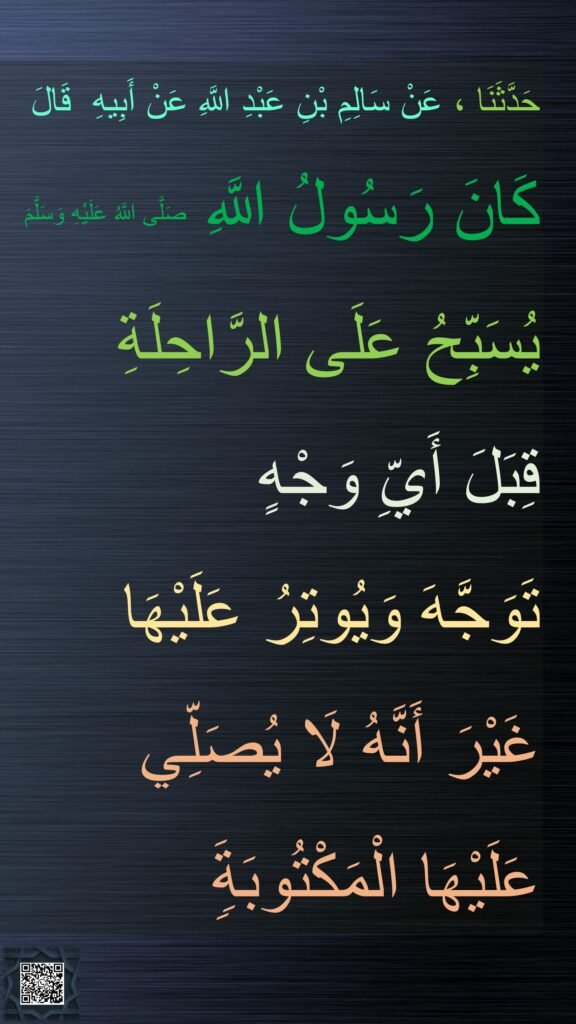 حَدَّثَنَا ، عَنْ سَالِمِ بْنِ عَبْدِ اللَّهِ عَنْ أَبِيهِ  قَالَ
كَانَ رَسُولُ اللَّهِ صَلَّى اللَّهُ عَلَيْهِ وَسَلَّمَ 
يُسَبِّحُ عَلَى الرَّاحِلَةِ 
قِبَلَ أَيِّ وَجْهٍ 
تَوَجَّهَ وَيُوتِرُ عَلَيْهَا 
غَيْرَ أَنَّهُ لَا يُصَلِّي عَلَيْهَا الْمَكْتُوبَةَ