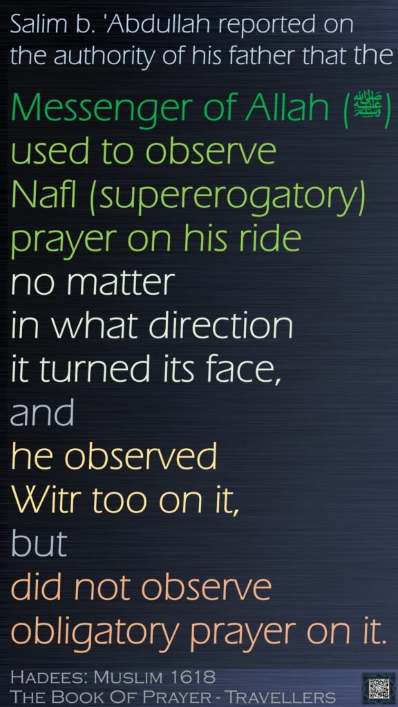 Salim b. 'Abdullah reported on the authority of his father that the Messenger of Allah (ﷺ) used to observe Nafl (supererogatory) prayer on his ride no matter in what direction it turned its face, and he observed Witr too on it,but did not observe obligatory prayer on it.Hadees: Muslim 1618The Book Of Prayer - Travellers