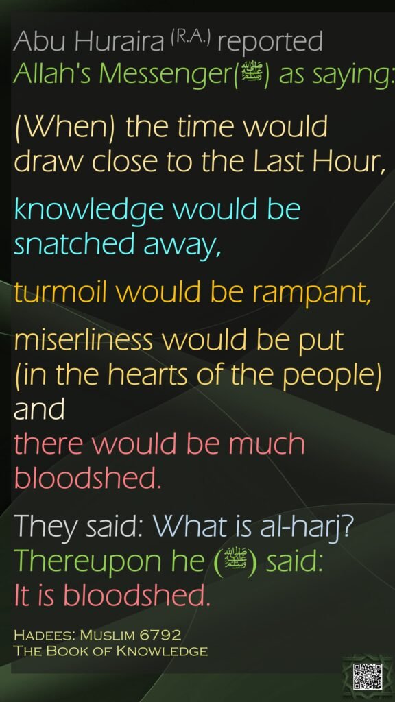 Abu Huraira (R.A.) reported Allah's Messenger(ﷺ) as saying:(When) the time would draw close to the Last Hour,knowledge would be snatched away, turmoil would be rampant,miserliness would be put (in the hearts of the people) and there would be much bloodshed. They said: What is al-harj? Thereupon he (ﷺ) said: It is bloodshed. Hadees: Muslim 6792The Book of Knowledge