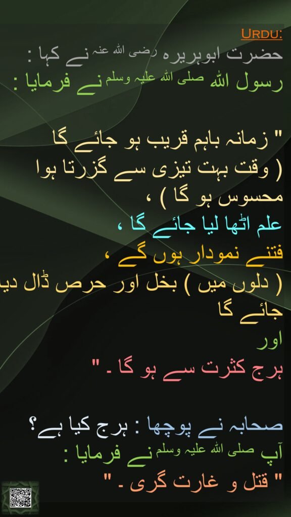 حضرت ابوہریرہ رضی اللہ عنہ نے کہا : 
رسول اللہ صلی اللہ علیہ وسلم نے فرمایا :

" زمانہ باہم قریب ہو جائے گا 
( وقت بہت تیزی سے گزرتا ہوا محسوس ہو گا ) ، 
علم اٹھا لیا جائے گا ، 
فتنے نمودار ہوں گے ، 
( دلوں میں ) بخل اور حرص ڈال دیا جائے گا 
اور 
ہرج کثرت سے ہو گا ۔ "

صحابہ نے پوچھا : ہرج کیا ہے؟ 
آپ صلی اللہ علیہ وسلم نے فرمایا : 
" قتل و غارت گری ۔ "

