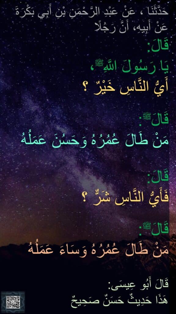 حَدَّثَنَا ، عَنْ عَبْدِ الرَّحْمَنِ بْنِ أَبِي بَكْرَةَ
عَنْ أَبِيهِ، أَنَّ رَجُلًا 
قَالَ: 
‏‏‏‏‏‏‏‏‏‏‏‏‏يَا رَسُولَ اللَّهِﷺ، 
‏‏‏‏‏‏أَيُّ النَّاسِ خَيْرٌ ؟

قَالَﷺ:
‏‏‏‏مَنْ طَالَ عُمُرُهُ وَحَسُنَ عَمَلُهُ 

قَالَ:
‏‏‏‏فَأَيُّ النَّاسِ شَرٌّ ؟

قَالَﷺ:
مَنْ طَالَ عُمُرُهُ وَسَاءَ عَمَلُهُ 

قَالَ أَبُو عِيسَى:
هَذَا حَدِيثٌ حَسَنٌ صَحِيحٌ
