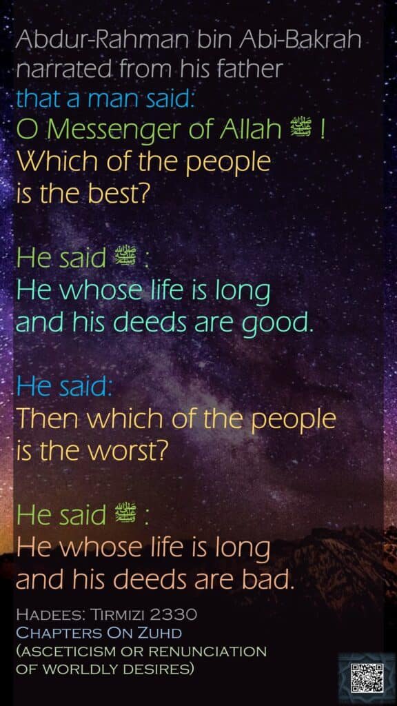 Abdur-Rahman bin Abi-Bakrah narrated from his father that a man said: O Messenger of Allah ﷺ ! Which of the people is the best? He said ﷺ : He whose life is long and his deeds are good. He said: Then which of the people is the worst? He said ﷺ :  He whose life is long and his deeds are bad. Hadees: Tirmizi 2330 Chapters On Zuhd(asceticism or renunciation of worldly desires)