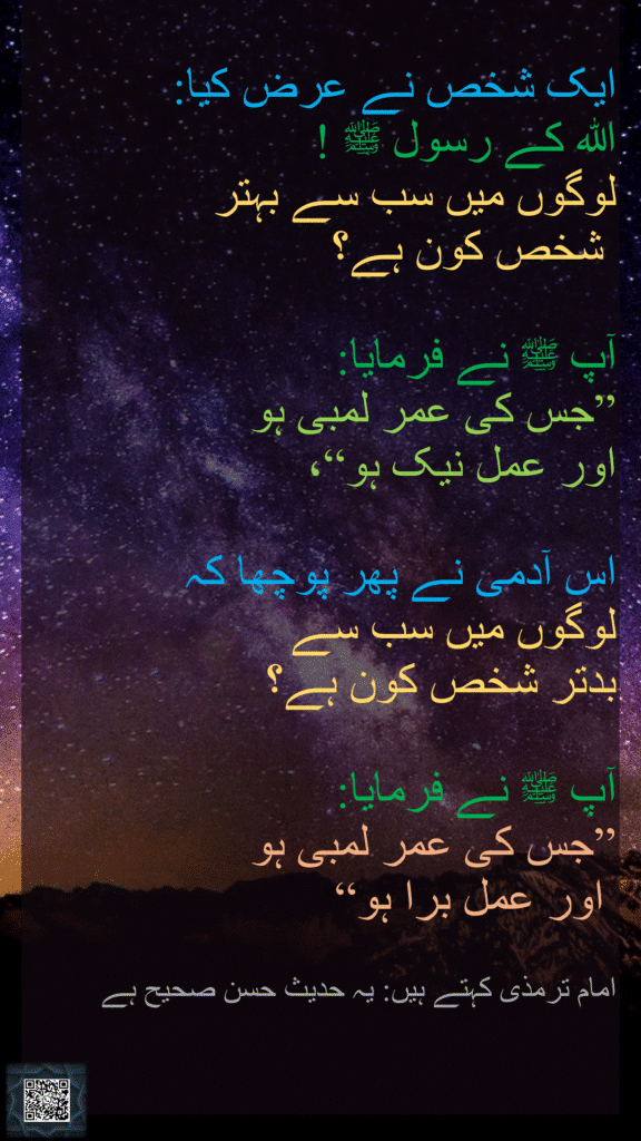 حَدَّثَنَا ، عَنْ عَبْدِ الرَّحْمَنِ بْنِ أَبِي بَكْرَةَ
عَنْ أَبِيهِ، أَنَّ رَجُلًا 
قَالَ: 
‏‏‏‏‏‏‏‏‏‏‏‏‏يَا رَسُولَ اللَّهِﷺ، 
‏‏‏‏‏‏أَيُّ النَّاسِ خَيْرٌ ؟

قَالَﷺ:
‏‏‏‏مَنْ طَالَ عُمُرُهُ وَحَسُنَ عَمَلُهُ 

قَالَ:
‏‏‏‏فَأَيُّ النَّاسِ شَرٌّ ؟

قَالَﷺ:
مَنْ طَالَ عُمُرُهُ وَسَاءَ عَمَلُهُ 

قَالَ أَبُو عِيسَى:
هَذَا حَدِيثٌ حَسَنٌ صَحِيحٌ
