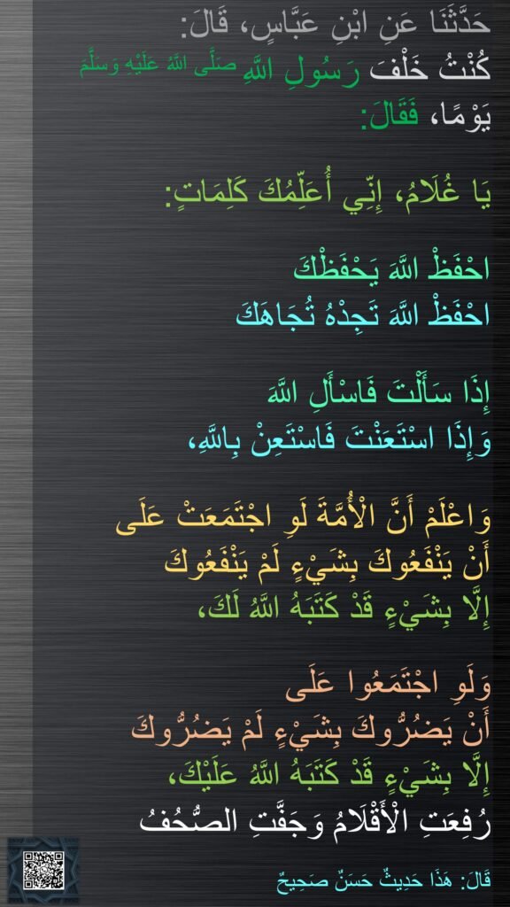 حَدَّثَنَا عَنِ ابْنِ عَبَّاسٍ، قَالَ:‏‏‏‏
كُنْتُ خَلْفَ رَسُولِ اللَّهِ صَلَّى اللَّهُ عَلَيْهِ وَسَلَّمَ يَوْمًا، فَقَالَ:
 
‏‏‏‏‏‏‏‏‏‏يَا غُلَامُ، إِنِّي أُعَلِّمُكَ كَلِمَاتٍ:

احْفَظْ اللَّهَ يَحْفَظْكَ 
احْفَظْ اللَّهَ تَجِدْهُ تُجَاهَكَ 

إِذَا سَأَلْتَ فَاسْأَلِ اللَّهَ
وَإِذَا اسْتَعَنْتَ فَاسْتَعِنْ بِاللَّهِ،

وَاعْلَمْ أَنَّ الْأُمَّةَ لَوِ اجْتَمَعَتْ عَلَى 
أَنْ يَنْفَعُوكَ بِشَيْءٍ لَمْ يَنْفَعُوكَ 
إِلَّا بِشَيْءٍ قَدْ كَتَبَهُ اللَّهُ لَكَ،

وَلَوِ اجْتَمَعُوا عَلَى 
أَنْ يَضُرُّوكَ بِشَيْءٍ لَمْ يَضُرُّوكَ 
إِلَّا بِشَيْءٍ قَدْ كَتَبَهُ اللَّهُ عَلَيْكَ،
رُفِعَتِ الْأَقْلَامُ وَجَفَّتِ الصُّحُفُ 

‏‏‏‏قَالَ: هَذَا حَدِيثٌ حَسَنٌ صَحِيحٌ
