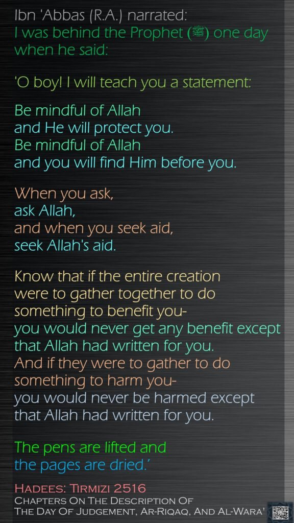 Ibn 'Abbas (R.A.) narrated: I was behind the Prophet (ﷺ) one day when he said: 'O boy! I will teach you a statement: Be mindful of Allah and He will protect you. Be mindful of Allah and you will find Him before you. When you ask, ask Allah, and when you seek aid, seek Allah's aid.Know that if the entire creation were to gather together to do something to benefit you- you would never get any benefit except that Allah had written for you. And if they were to gather to do something to harm you- you would never be harmed except that Allah had written for you. The pens are lifted and the pages are dried.’Hadees: Tirmizi 2516Chapters On The Description Of The Day Of Judgement, Ar-Riqaq, And Al-Wara'