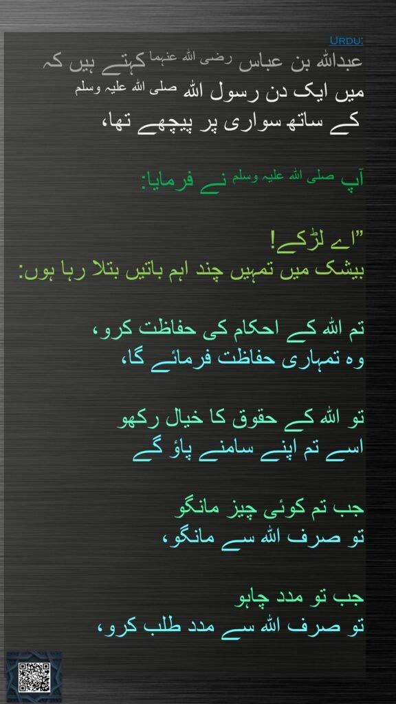 عبداللہ بن عباس رضی الله عنہما کہتے ہیں کہ 
میں ایک دن رسول اللہ صلی اللہ علیہ وسلم
 کے ساتھ سواری پر پیچھے تھا،
 
آپ صلی اللہ علیہ وسلم نے فرمایا: 

”اے لڑکے! 
بیشک میں تمہیں چند اہم باتیں بتلا رہا ہوں:

تم اللہ کے احکام کی حفاظت کرو، 
وہ تمہاری حفاظت فرمائے گا،
 
تو اللہ کے حقوق کا خیال رکھو 
اسے تم اپنے سامنے پاؤ گے

جب تم کوئی چیز مانگو 
تو صرف اللہ سے مانگو، 

جب تو مدد چاہو 
تو صرف اللہ سے مدد طلب کرو، 
