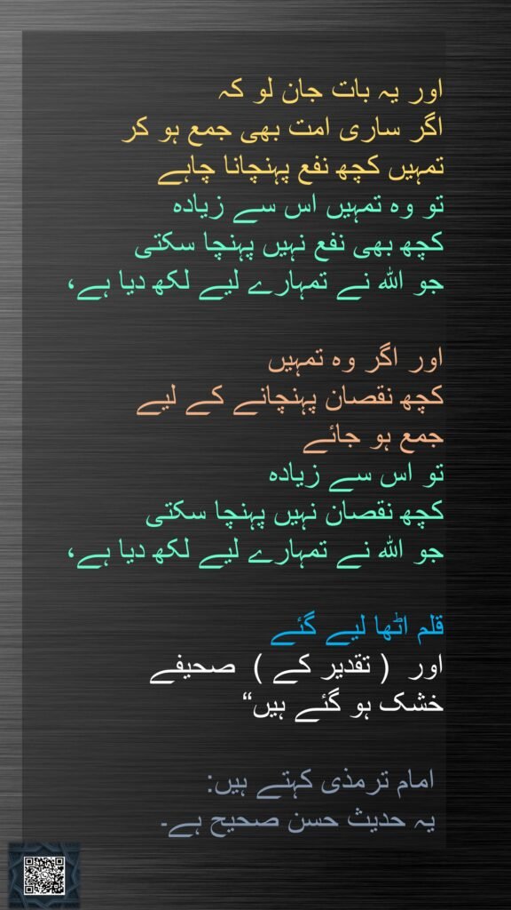 اور یہ بات جان لو کہ 
اگر ساری امت بھی جمع ہو کر 
تمہیں کچھ نفع پہنچانا چاہے 
تو وہ تمہیں اس سے زیادہ 
کچھ بھی نفع نہیں پہنچا سکتی 
جو اللہ نے تمہارے لیے لکھ دیا ہے، 

اور اگر وہ تمہیں 
کچھ نقصان پہنچانے کے لیے 
جمع ہو جائے 
تو اس سے زیادہ 
کچھ نقصان نہیں پہنچا سکتی 
جو اللہ نے تمہارے لیے لکھ دیا ہے،

قلم اٹھا لیے گئے 
اور  ( تقدیر کے )  صحیفے 
خشک ہو گئے ہیں“ 

 امام ترمذی کہتے ہیں:
 یہ حدیث حسن صحیح ہے۔ 
