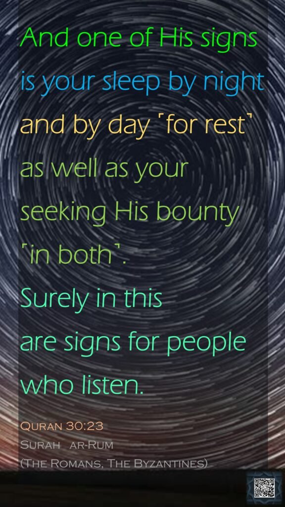 And one of His signs is your sleep by night and by day ˹for rest˺ as well as your seeking His bounty ˹in both˺. Surely in this are signs for people who listen.Quran 30:23Surah   ar-Rum (The Romans, The Byzantines)