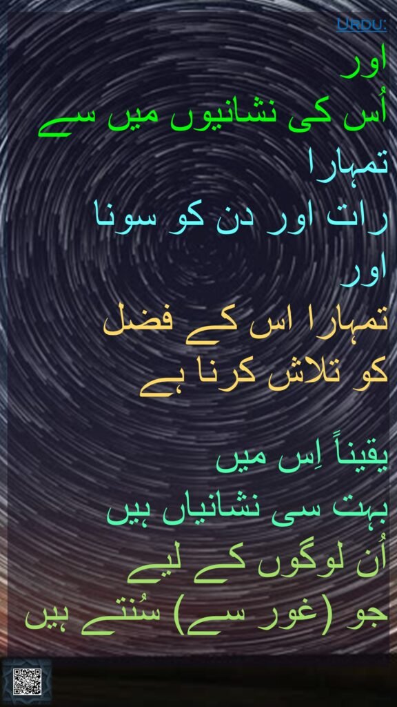 اور 
اُس کی نشانیوں میں سے تمہارا 
رات اور دن کو سونا 
اور 
تمہارا اس کے فضل 
کو تلاش کرنا ہے 

یقیناً اِس میں 
بہت سی نشانیاں ہیں 
اُن لوگوں کے لیے 
جو (غور سے) سُنتے ہیں