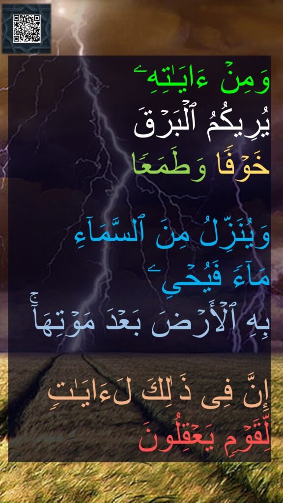 وَمِنۡ ءَایَـٰتِهِۦ 
یُرِیكُمُ ٱلۡبَرۡقَ
خَوۡفࣰا وَطَمَعࣰا

وَیُنَزِّلُ مِنَ ٱلسَّمَاۤءِ 
مَاۤءࣰ فَیُحۡیِۦ 
بِهِ ٱلۡأَرۡضَ بَعۡدَ مَوۡتِهَاۤۚ 

إِنَّ فِی ذَ ٰلِكَ لَءَایَـٰتࣲ لِّقَوۡمࣲ یَعۡقِلُونَ
