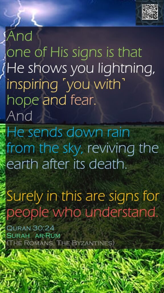 And one of His signs is that He shows you lightning, inspiring ˹you with˺ hope and fear. And He sends down rain from the sky, reviving the earth after its death.Surely in this are signs for people who understand.Quran 30:24Surah   ar-Rum (The Romans, The Byzantines)