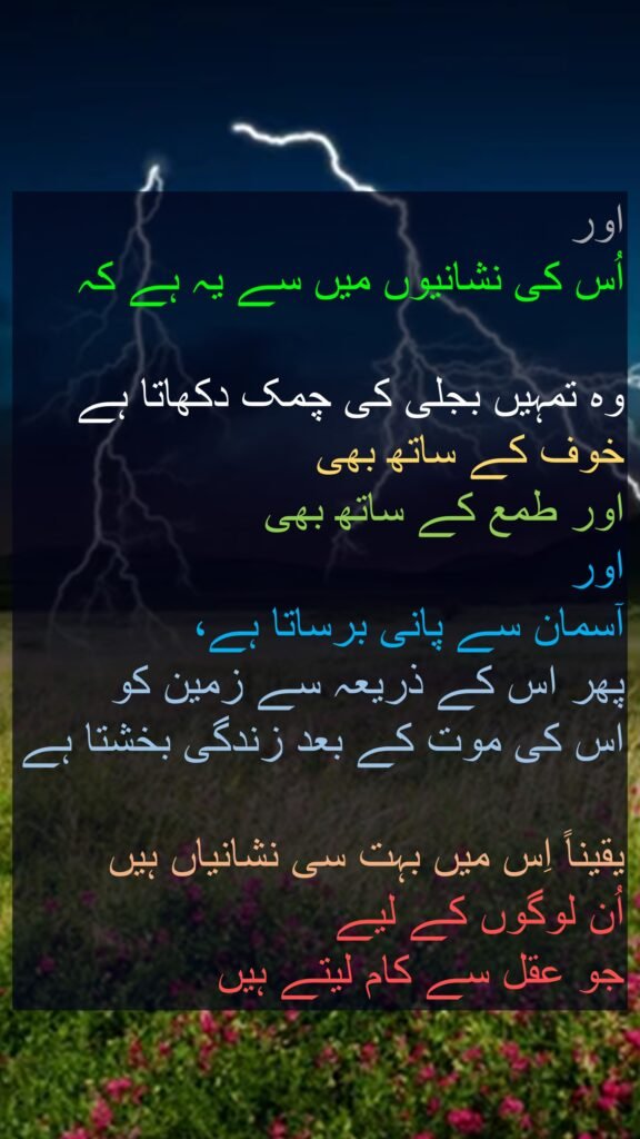 اور 
اُس کی نشانیوں میں سے یہ ہے کہ 

وہ تمہیں بجلی کی چمک دکھاتا ہے خوف کے ساتھ بھی 
اور طمع کے ساتھ بھی 
اور 
آسمان سے پانی برساتا ہے، 
پھر اس کے ذریعہ سے زمین کو 
اس کی موت کے بعد زندگی بخشتا ہے

یقیناً اِس میں بہت سی نشانیاں ہیں 
اُن لوگوں کے لیے 
جو عقل سے کام لیتے ہیں